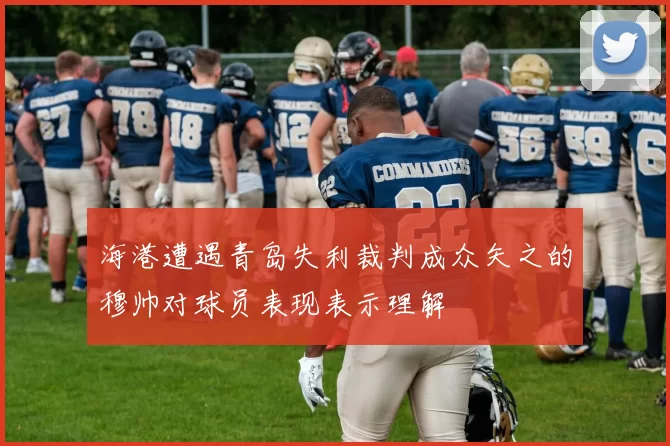 海港遭遇青岛失利裁判成众矢之的穆帅对球员表现表示理解