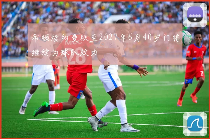 希顿续约曼联至2027年6月40岁门将继续为球队效力