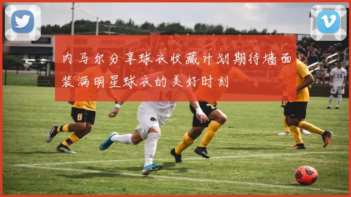内马尔分享球衣收藏计划期待墙面装满明星球衣的美好时刻
