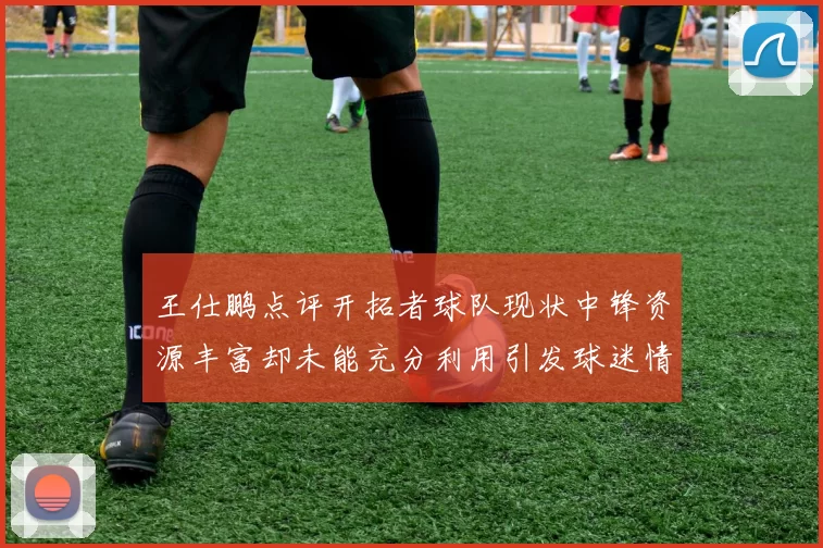 王仕鹏点评开拓者球队现状中锋资源丰富却未能充分利用引发球迷情感交织