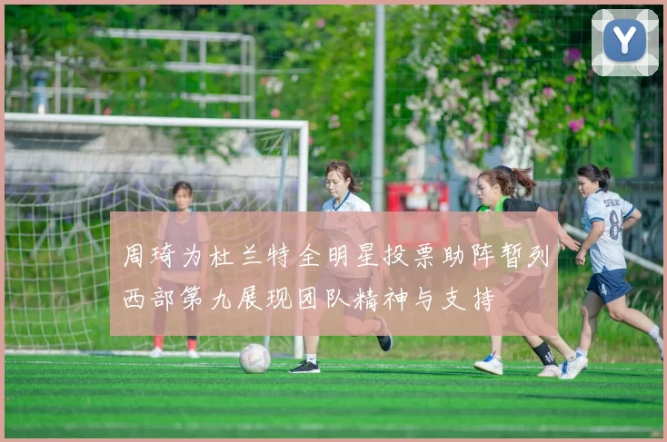 周琦为杜兰特全明星投票助阵暂列西部第九展现团队精神与支持